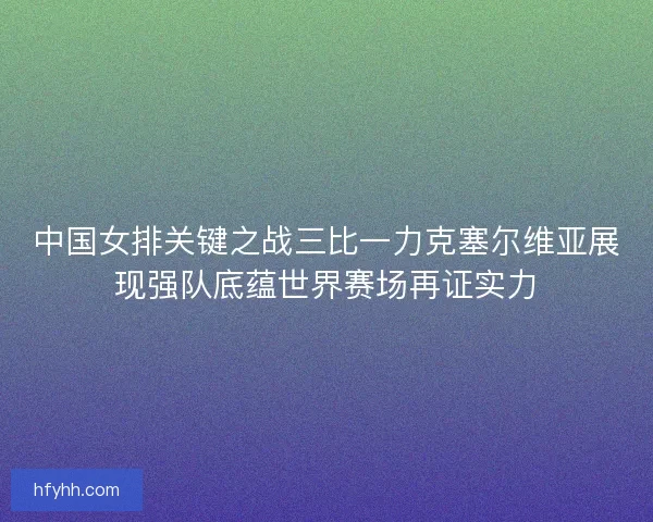 中国女排关键之战三比一力克塞尔维亚展现强队底蕴世界赛场再证实力