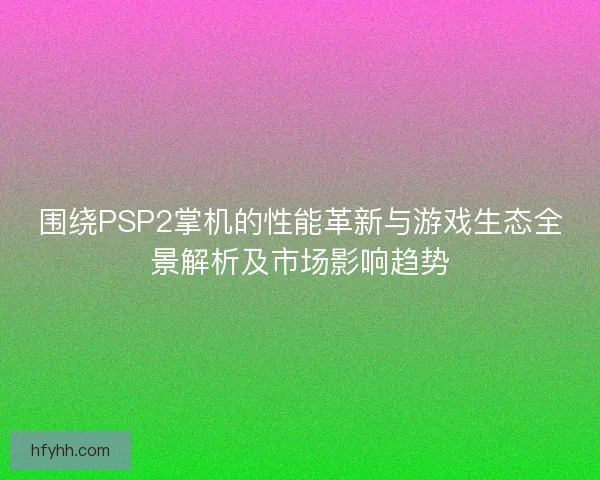 围绕PSP2掌机的性能革新与游戏生态全景解析及市场影响趋势