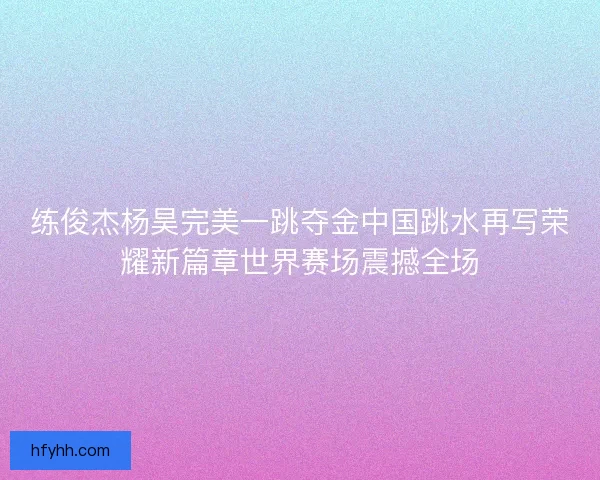 练俊杰杨昊完美一跳夺金中国跳水再写荣耀新篇章世界赛场震撼全场