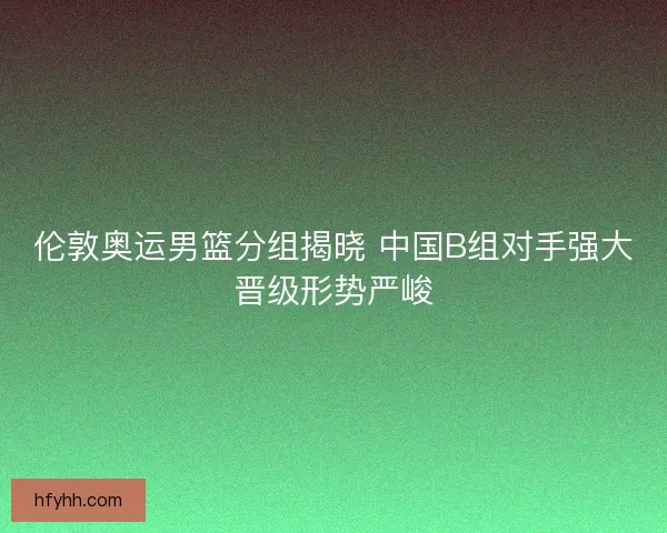 伦敦奥运男篮分组揭晓 中国B组对手强大晋级形势严峻