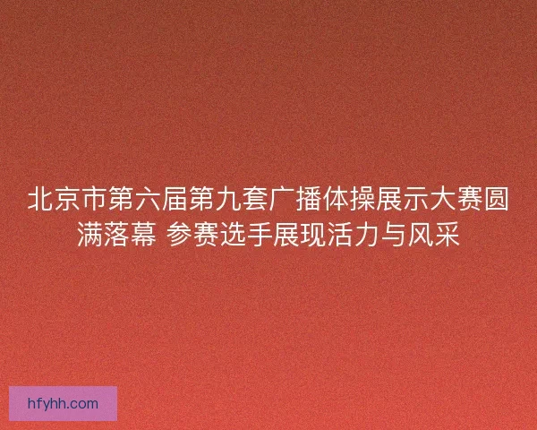北京市第六届第九套广播体操展示大赛圆满落幕 参赛选手展现活力与风采