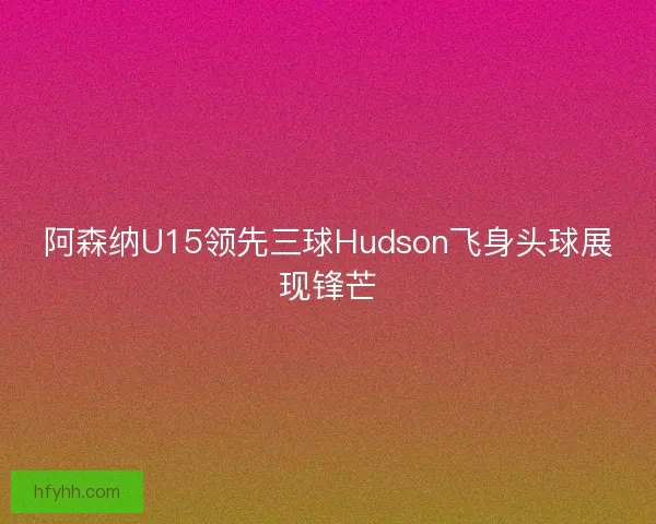 阿森纳U15领先三球Hudson飞身头球展现锋芒